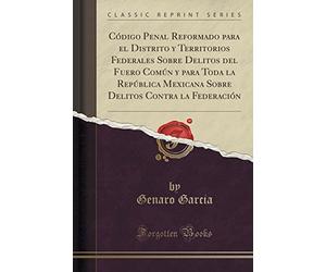 Código Penal Reformado Para El Distrito y Territorios Federales Sobre Delitos del Fuero Común y Para Toda La República Mexicana Sobre Delitos Contra La Federación (Classic Reprint)
