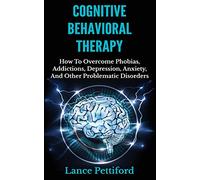 Cognitive Behavioral Therapy (CBT): How To Overcome Phobias, Addictions, Depression, Anxiety, And Other Problematic Disorders