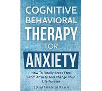 Cognitive Behavioral Therapy For Anxiety: How To Finally Break Free From Anxiety And Change Your Life Forever