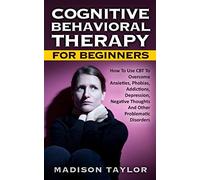 Cognitive Behavioral Therapy For Beginners: How To Use CBT To Overcome Anxieties, Phobias, Addictions, Depression, Negative Thoughts, And Other Problematic Disorders