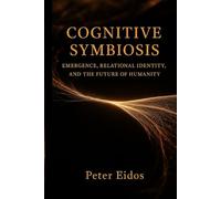 Cognitive Symbiosis - Emergence, Relational Identity, and the Future of Humanity (Cognitive Symbiosis by Peter Eidos)