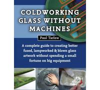Coldworking Glass Without Machines: A complete guide to creating better fused, lampworked, and blown glass artwork without spending a small fortune on big equipment