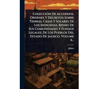 ColecciÃ3n De Acuerdos, Ordenes Y Decretos Sobre Tierras, Casas Y Solares De Los Indigenas, Bienes De Sus Comunidades Y Fundos Legales, De Los Pueblos Del Estado De Jalisco, Volume 4...
