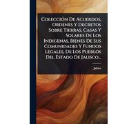 ColecciÃ3n De Acuerdos, Ordenes Y Decretos Sobre Tierras, Casas Y Solares De Los Indigenas, Bienes De Sus Comunidades Y Fundos Legales, De Los Pueblos Del Estado De Jalisco...