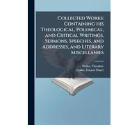 Collected Works: Containing his Theological, Polemical, and Critical Writings, Sermons, Speeches, and Addresses, and Literary Miscellanies