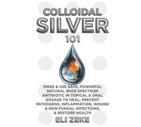 Colloidal Silver 101: Make & Use Safe, Powerful Natural Wide Spectrum Antibiotic in Topical & Oral Dosage to Heal, Prevent Pathogens, Inflammation, Wound & Skin Fungal Infections, & Restore Health