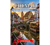 COLMAR GUIDA DI VIAGGIO 2026: Una città dipinta di colori e storia. La città più affascinante e fiabesca d'Europa. Scopri la cultura, l'architettura, i sapori e i tesori nascosti dell'Alsazia.