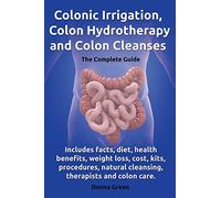 Colonic Irrigation, Colon Hydrotherapy and Colon Cleanses.: Includes facts, diet, health benefits, weight loss, cost, kits, procedures, natural cleansing, therapists and colon care.