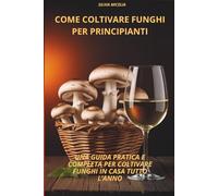 Come coltivare funghi per Principianti: GUIDA PRATICA E COMPLETA PER COLTIVARE FUNGHI IN CASA TUTTO L'ANNO