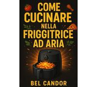 COME CUCINARE NELLA FRIGGITRICE AD ARIA: Ricette sane e gustose per tutti con 3 semplici passaggi!