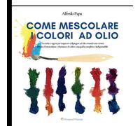 Come mescolare i colori ad olio: Tecniche e segreti per imparare a dipingere ad olio creando una varietà infinita di mescolanze e sfumature di colore, una guida completa e indispensabile