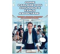 Come parlare con chiunque e farsi ascoltare: Padroneggia le chiacchiere, le conversazioni profonde e la comunicazione persuasiva per conquistare le persone