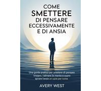 COME SMETTERE DI PENSARE ECCESSIVAMENTE E DI ANSIA: Una guida pratica per smettere di pensare troppo, calmare la mente e superare l'ansia una volta per tutte