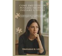 COME SMETTERE DI PENSARE TROPPO E INIZIARE A VIVERE: Strategie pratiche per interrompere il ciclo dei pensieri negativi e raggiungere una mente più calma