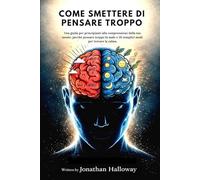 COME SMETTERE DI PENSARE TROPPO: Una guida per principianti alla comprensione della tua mente, perché pensare troppo fa male e 30 semplici modi per trovare la calma