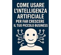 Come Usare l’Intelligenza Artificiale per Far Crescere il Tuo Piccolo Business: Guida pratica per liberi professionisti e PMI