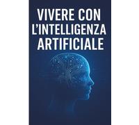 Come Vivere con l’Intelligenza Artificiale: Guida Pratica per Adattarsi, Collaborare e Prosperare nell’Era Digitale