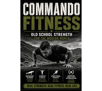 Commando Fitness. Old School Strength for the Modern World: The Complete Bodyweight Training Manual for Strength, Conditioning, Endurance and Fat Loss