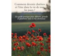 Comment devenir chrétien et l’être dans la vie de tous les jours ?: Un guide pratique pour débuter, grandir et persévérer dans la foi chrétienne