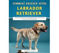 Comment Dresser Votre Labrador Retriever: Un guide complet pour élever un labrador bien élevé, en bonne santé et heureux, du chiot à l'âge adulte