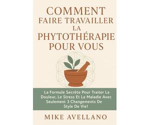 COMMENT FAIRE TRAVAILLER LA PHYTOTHÉRAPIE POUR VOUS: La formule secrète pour traiter la douleur, le stress et la maladie avec seulement 3 changements de style de vie !: 7 (herboristerie)