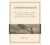 Commodore Squib: The Life, Times and Secretive Wars of England’s First Rocket Man, Sir William Congreve, 1772-1828