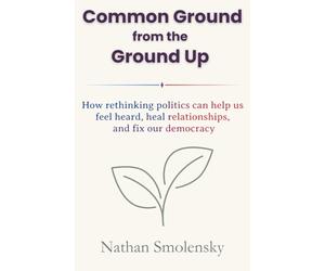 Common Ground from the Ground Up: How rethinking politics can help us feel heard, heal relationships, and fix our democracy