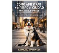 CÓMO ADIESTRAR A UN PERRO DE CIUDAD PARA PRINCIPIANTES: Cómo Evitar Errores Comunes Que Cometen Los Dueños Primerizos De Mascotas