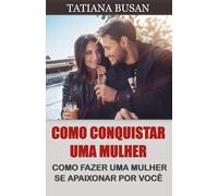 Como conquistar uma mulher: Como fazer uma mulher desejar você; Como fazer uma mulher se apaixonar loucamente; Como fazer ela ter medo de te perder