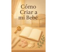 Cómo criar a mi bebé: Manual infalible con TODAS las claves para la crianza de tu bebé