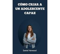 Cómo criar a un adolescente capaz: Una guía práctica para desarrollar la confianza, las habilidades para la toma de decisiones y la fortaleza emocional en el desafiante mundo actual