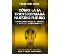Cómo la IA Transformará Nuestro Futuro: Comprende la Inteligencia Artificial y Prepárate para el Mañana. Aprendizaje Máquina. IA Generativa. Robots. IA Cuántica. Super Inteligencia.