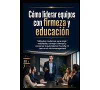 Cómo liderar equipos con firmeza y educación: Métodos modernos para exigir resultados, corregir a tiempo y conservar la autoridad sin humillar ni caer en el micromanagement