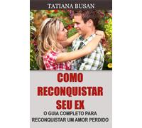 Como reconquistar seu ex: Como fazer seu ex-namorado querer você de volta; Como fazer um homem voltar a se interessar por você; Como reconquistar um homem que perdeu o interesse por você
