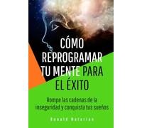 Cómo reprogramar tu mente para el éxito: Rompe las cadenas de la inseguridad y conquista tus sueños