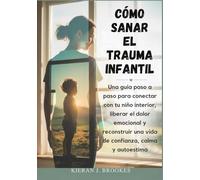 Cómo sanar el trauma infantil: Una guía paso a paso para conectar con tu niño interior, liberar el dolor emocional y reconstruir una vida de confianza, calma y autoestima