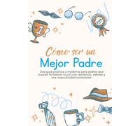 Cómo Ser un Mejor Padre: Una guía práctica y moderna para padres que buscan fortalecer su rol con resiliencia, valores y una masculinidad consciente.