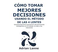 Cómo Tomar Mejores Decisiones Usando el Método de las 4 Lentes: Un sistema práctico para tomar decisiones más inteligentes en el trabajo, la vida y las relaciones