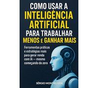 COMO USAR A INTELIGÊNCIA ARTIFICIAL PARA TRABALHAR MENOS E GANHAR MAIS: Ferramentas práticas e estratégias reais para gerar renda com IA mesmo começando do zero