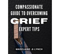 Compassionate Guide to Overcoming Grief: Expert Tips.: Healing Through Loss: Practical Strategies from a Grief Counselor to Help You Move Forward.