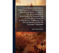 Compendio Histórico, Topográfico Y Mitológico De Los Jardines Y Fuentes Del Real Sitio De S. Ildefonso, Su Fundacion, La Del Real Palacio, ... La De Los Reales Sitios De Valsain Y Riofrio