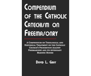 Compendium of the Catholic Catechism on Freemasonry: A Compendium on Theological and Historical Treatment on the Catholic Church's Prohibition Against Freemasonry and Its Appendant Masonic Bodies