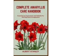 COMPLETE AMARYLLIS CARE HANDBOOK: Essential Care Instructions And Methods For Thriving Floral Arrangements