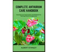 COMPLETE ANTHURIUM CARE HANDBOOK: Essential Care Instructions And Methods For Thriving Floral Arrangements