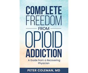 Complete Freedom from Opioid Addiction: A Guide from a Recovering Physician
