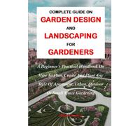 COMPLETE GUIDE ON GARDEN DESIGN AND LANDSCAPING FOR GARDENERS:: A Beginner's Practical Handbook On How To Plan, Create And Plant Any Style Of Apartment, Urban, Outdoor Or Small Space Gardening