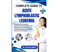 COMPLETE GUIDE TO ACUTE LYMPHOBLASTIC LEUKEMIA: A Comprehensive Resource on Diagnosis, Treatment Strategies, Patient Management, and Latest Advances ... for Medical Professionals and Caregivers