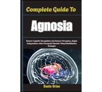 Complete Guide To Agnosia: Restore Cognitive Recognition And Sensory Perception, Regain Independence After Perceptual Disorder Using Rehabilitation Strategies