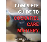 Complete Guide to Cockatiel Care Mastery: Master the Art of Cockatiel Care with This Comprehensive Guide for Beginners and Experienced Owners.