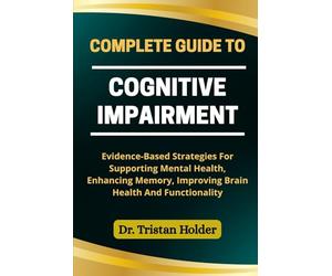 COMPLETE GUIDE TO COGNITIVE IMPAIRMENT: Evidence-Based Strategies For Supporting Mental Health, Enhancing Memory, Improving Brain Health And Functionality